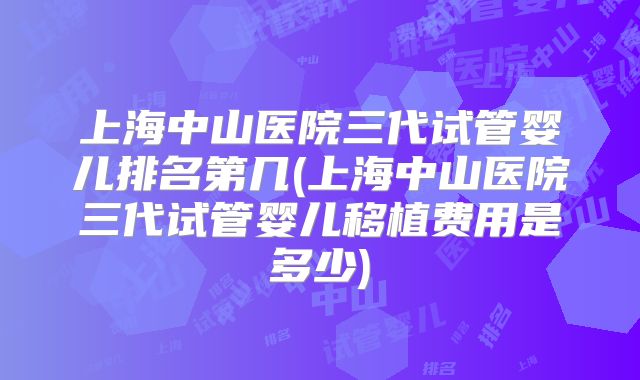 上海中山医院三代试管婴儿排名第几(上海中山医院三代试管婴儿移植费用是多少)
