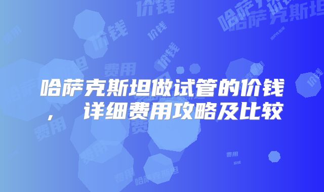 哈萨克斯坦做试管的价钱， 详细费用攻略及比较