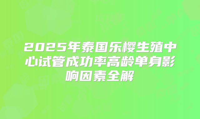2025年泰国乐樱生殖中心试管成功率高龄单身影响因素全解