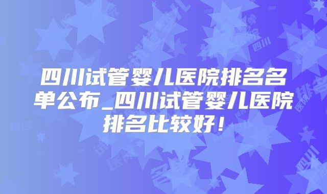 四川试管婴儿医院排名名单公布_四川试管婴儿医院排名比较好!
