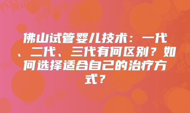 佛山试管婴儿技术:一代、二代、三代有何区别?如何选择适合自己的治疗方式?