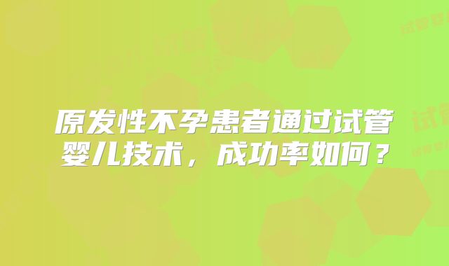 原发性不孕患者通过试管婴儿技术,成功率如何?