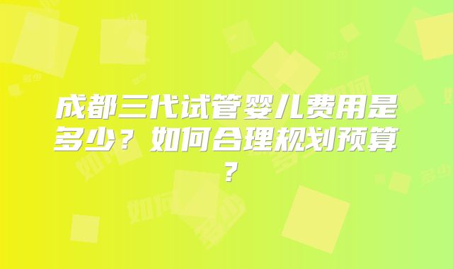 成都三代试管婴儿费用是多少？如何合理规划预算？