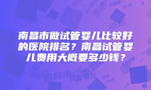 南昌市做试管婴儿比较好的医院排名?南昌试管婴儿费用大概要多少钱?
