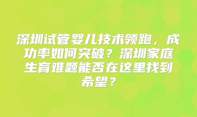 深圳试管婴儿技术领跑,成功率如何突破?深圳家庭生育难题能否在这里找到希望?