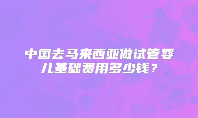 中国去马来西亚做试管婴儿基础费用多少钱?