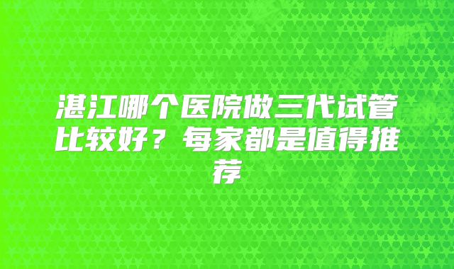 湛江哪个医院做三代试管比较好?每家都是值得推荐