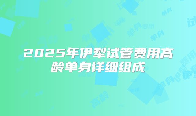 2025年伊犁试管费用高龄单身详细组成