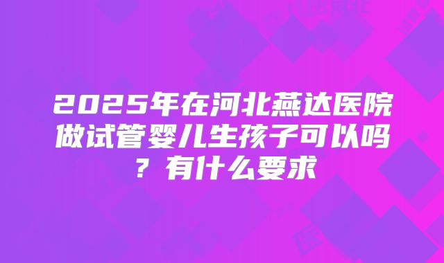 2025年在河北燕达医院做试管婴儿生孩子可以吗?有什么要求