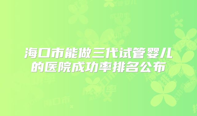 海口市能做三代试管婴儿的医院成功率排名公布