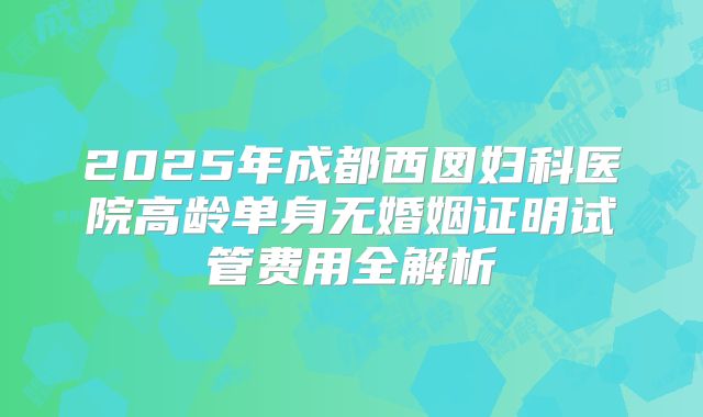 2025年成都西囡妇科医院高龄单身无婚姻证明试管费用全解析