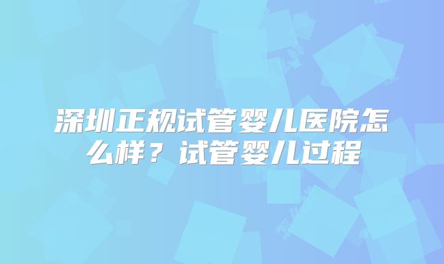 深圳正规试管婴儿医院怎么样?试管婴儿过程
