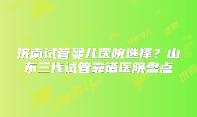 济南试管婴儿医院选择?山东三代试管靠谱医院盘点