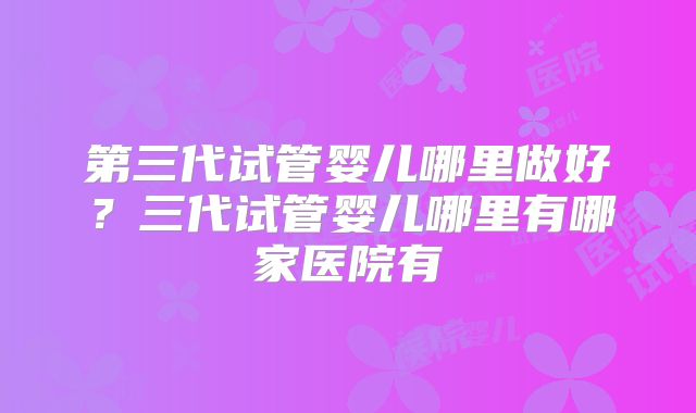 第三代试管婴儿哪里做好？三代试管婴儿哪里有哪家医院有