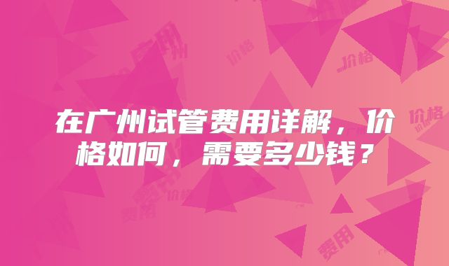 在广州试管费用详解,价格如何,需要多少钱?