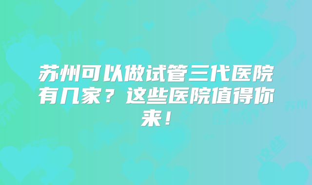 苏州可以做试管三代医院有几家?这些医院值得你来!
