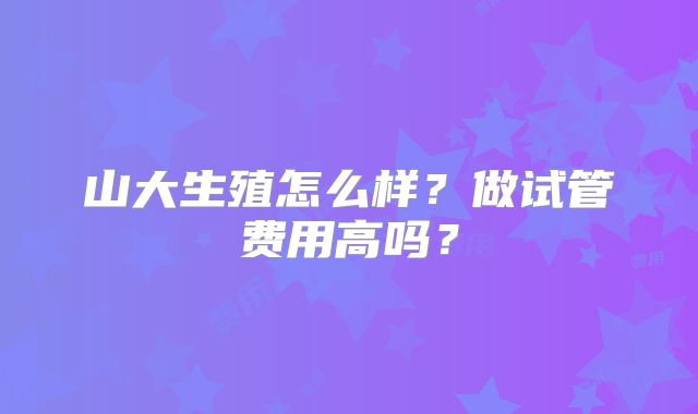 山大生殖怎么样？做试管费用高吗？