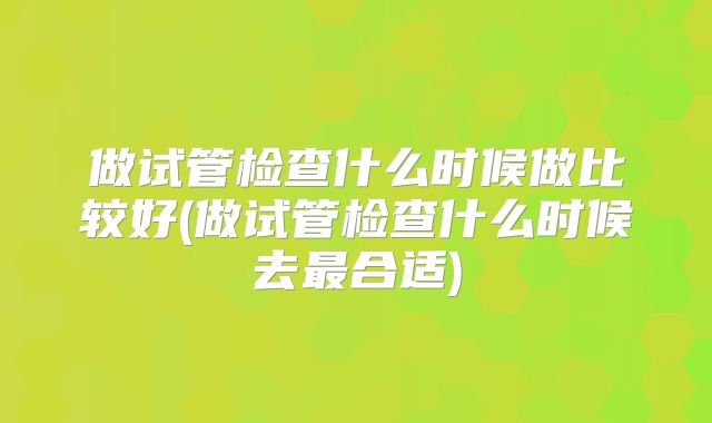 做试管检查什么时候做比较好(做试管检查什么时候去最合适)