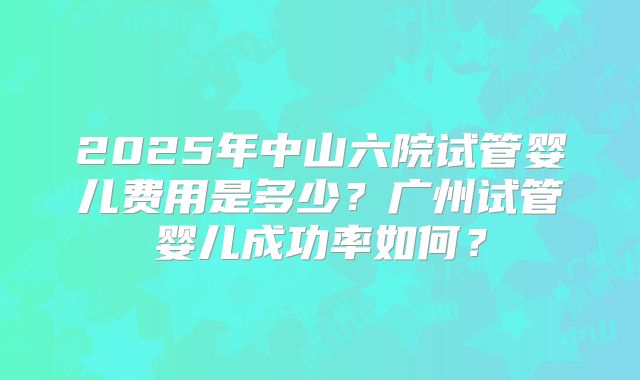2025年中山六院试管婴儿费用是多少?广州试管婴儿成功率如何?
