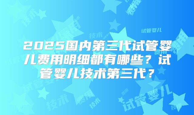 2025国内第三代试管婴儿费用明细都有哪些?试管婴儿技术第三代?