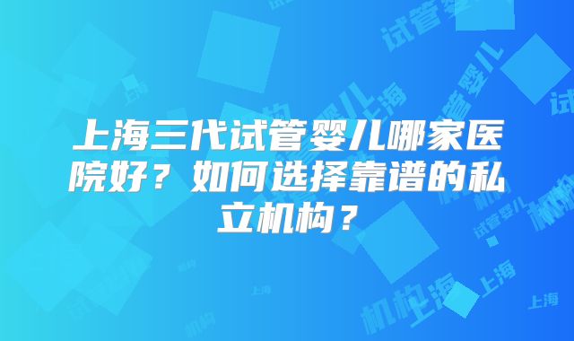 上海三代试管婴儿哪家医院好?如何选择靠谱的私立机构?