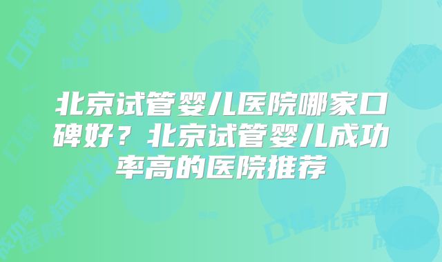 北京试管婴儿医院哪家口碑好?北京试管婴儿成功率高的医院推荐