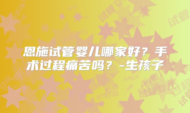 恩施试管婴儿哪家好？手术过程痛苦吗？-生孩子