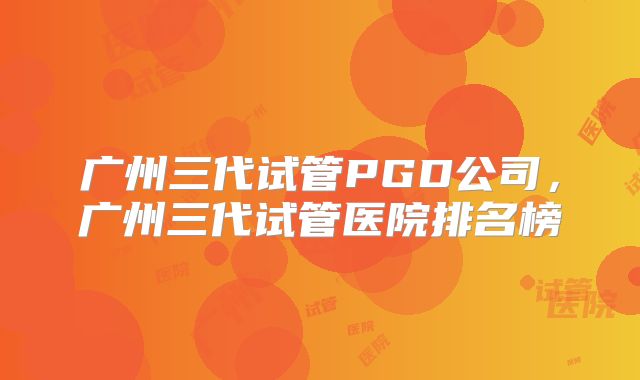 广州三代试管PGD公司，广州三代试管医院排名榜