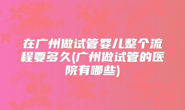 在广州做试管婴儿整个流程要多久(广州做试管的医院有哪些)