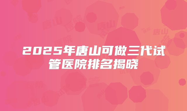 2025年唐山可做三代试管医院排名揭晓