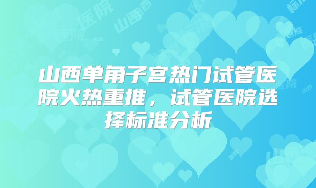 山西单角子宫热门试管医院火热重推，试管医院选择标准分析
