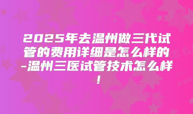 2025年去温州做三代试管的费用详细是怎么样的-温州三医试管技术怎么样！