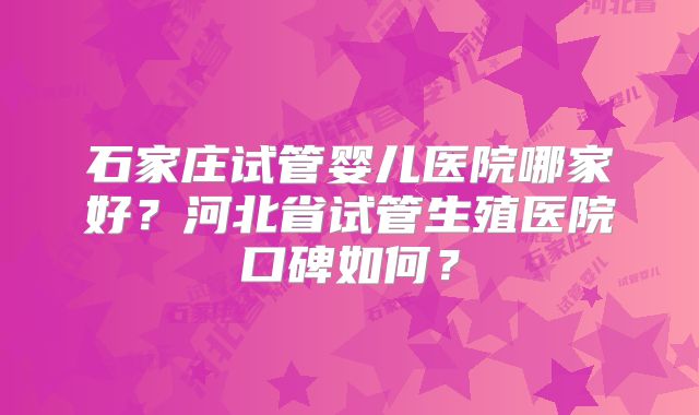石家庄试管婴儿医院哪家好?河北省试管生殖医院口碑如何?