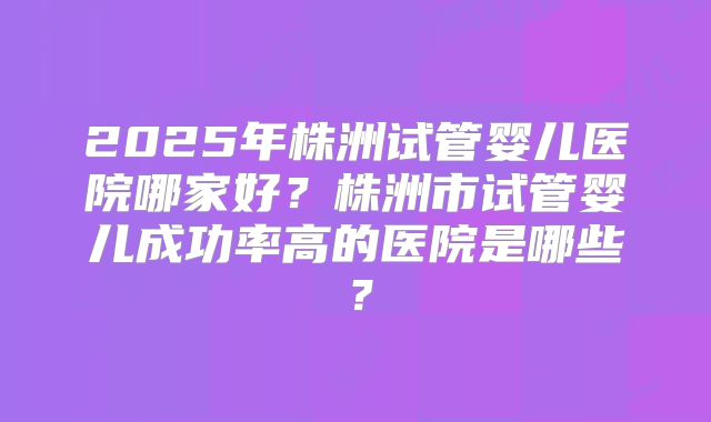 2025年株洲试管婴儿医院哪家好?株洲市试管婴儿成功率高的医院是哪些?