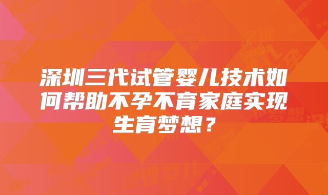 深圳三代试管婴儿技术如何帮助不孕不育家庭实现生育梦想?