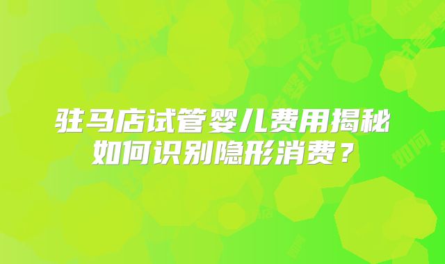 驻马店试管婴儿费用揭秘如何识别隐形消费?