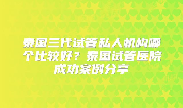 泰国三代试管私人机构哪个比较好?泰国试管医院成功案例分享