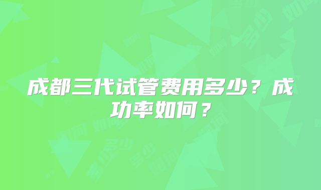成都三代试管费用多少？成功率如何？