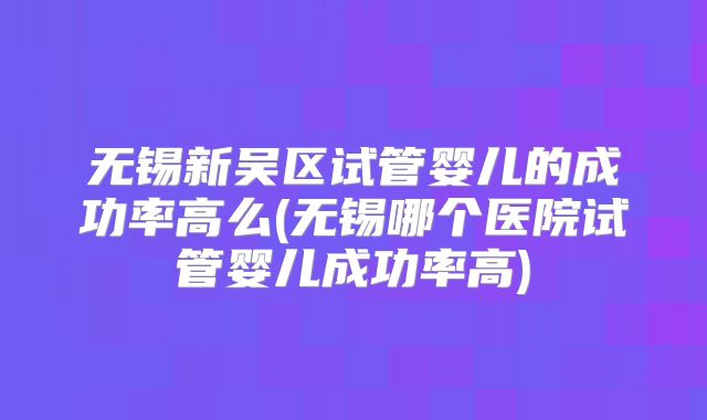 无锡新吴区试管婴儿的成功率高么(无锡哪个医院试管婴儿成功率高)
