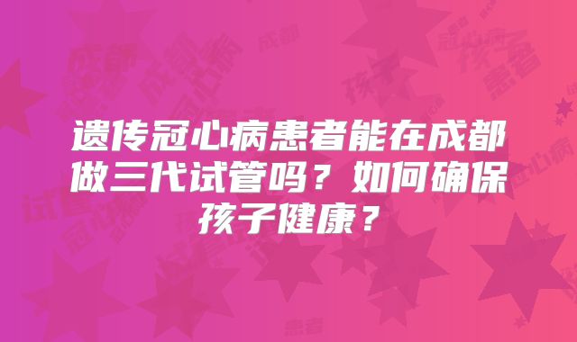 遗传冠心病患者能在成都做三代试管吗？如何确保孩子健康？