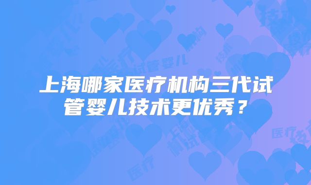 上海哪家医疗机构三代试管婴儿技术更优秀？