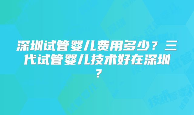 深圳试管婴儿费用多少？三代试管婴儿技术好在深圳？