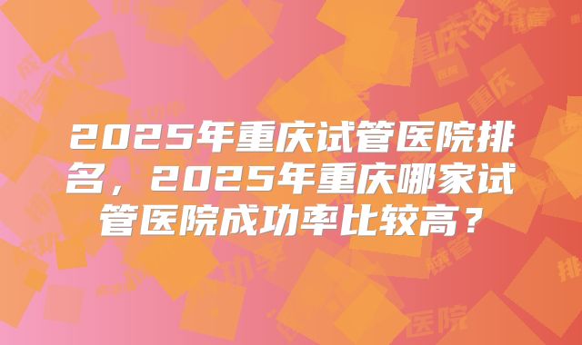2025年重庆试管医院排名，2025年重庆哪家试管医院成功率比较高？