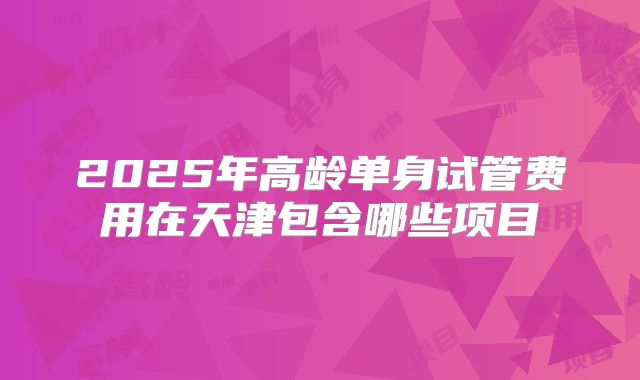 2025年高龄单身试管费用在天津包含哪些项目