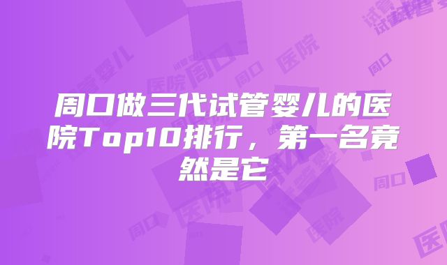 周口做三代试管婴儿的医院Top10排行,第一名竟然是它