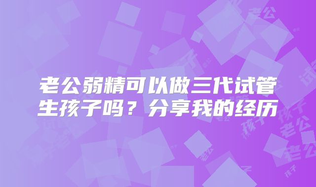 老公弱精可以做三代试管生孩子吗?分享我的经历