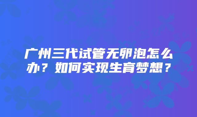 广州三代试管无卵泡怎么办?如何实现生育梦想?