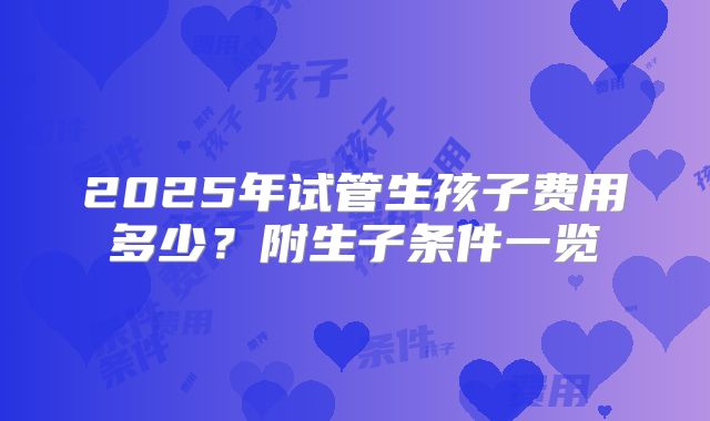 2025年试管生孩子费用多少？附生子条件一览
