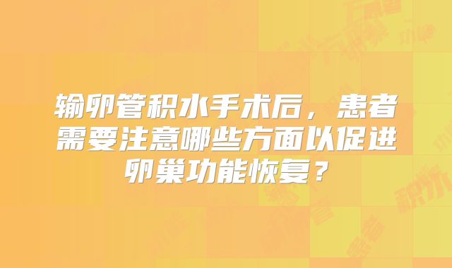 输卵管积水手术后,患者需要注意哪些方面以促进卵巢功能恢复?
