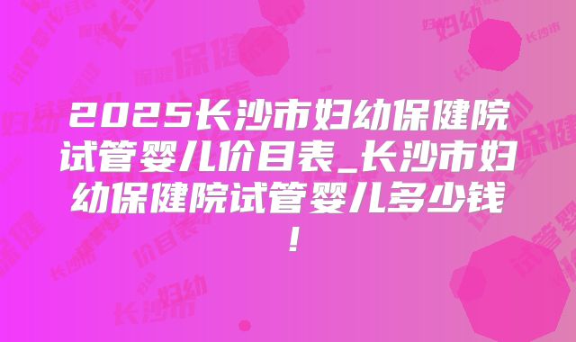 2025长沙市妇幼保健院试管婴儿价目表_长沙市妇幼保健院试管婴儿多少钱！